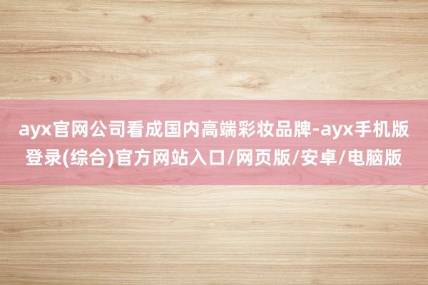 ayx官网公司看成国内高端彩妆品牌-ayx手机版登录(综合)官方网站入口/网页版/安卓/电脑版