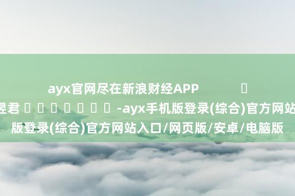 ayx官网尽在新浪财经APP            						牵涉剪辑：卢昱君 							-ayx手机版登录(综合)官方网站入口/网页版/安卓/电脑版