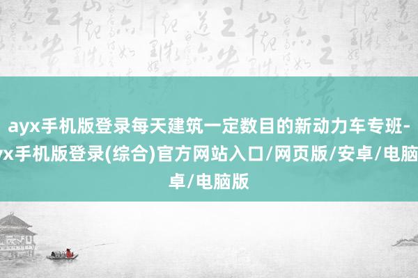 ayx手机版登录每天建筑一定数目的新动力车专班-ayx手机版登录(综合)官方网站入口/网页版/安卓/电脑版