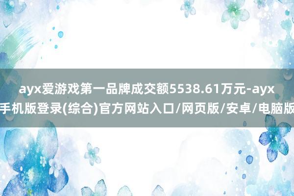 ayx爱游戏第一品牌成交额5538.61万元-ayx手机版登录(综合)官方网站入口/网页版/安卓/电脑版
