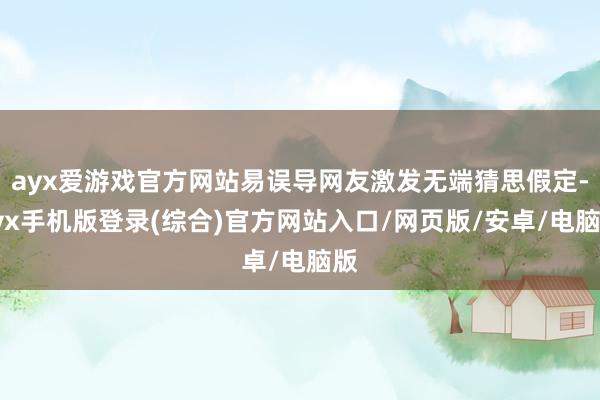 ayx爱游戏官方网站易误导网友激发无端猜思假定-ayx手机版登录(综合)官方网站入口/网页版/安卓/电脑版