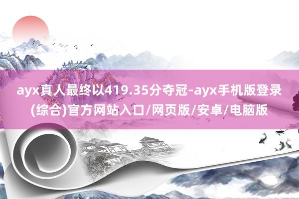 ayx真人最终以419.35分夺冠-ayx手机版登录(综合)官方网站入口/网页版/安卓/电脑版