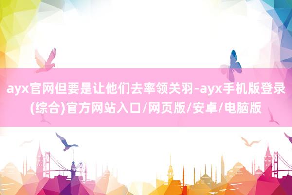ayx官网但要是让他们去率领关羽-ayx手机版登录(综合)官方网站入口/网页版/安卓/电脑版