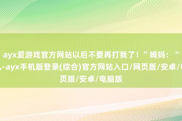 ayx爱游戏官方网站以后不要再打我了！”姆妈：“没事儿-ayx手机版登录(综合)官方网站入口/网页版/安卓/电脑版