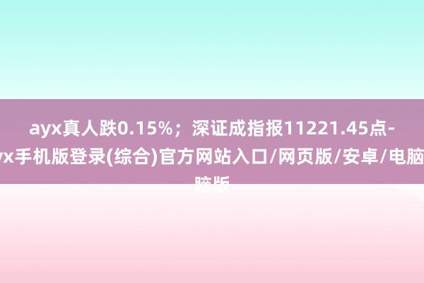 ayx真人跌0.15%；深证成指报11221.45点-ayx手机版登录(综合)官方网站入口/网页版/安卓/电脑版