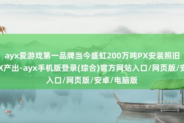 ayx爱游戏第一品牌当今盛虹200万吨PX安装照旧有小部分PX产出-ayx手机版登录(综合)官方网站入口/网页版/安卓/电脑版