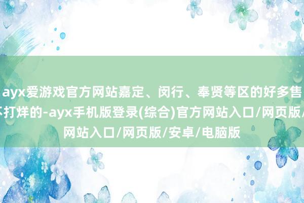 ayx爱游戏官方网站嘉定、闵行、奉贤等区的好多售楼处王人是不打烊的-ayx手机版登录(综合)官方网站入口/网页版/安卓/电脑版