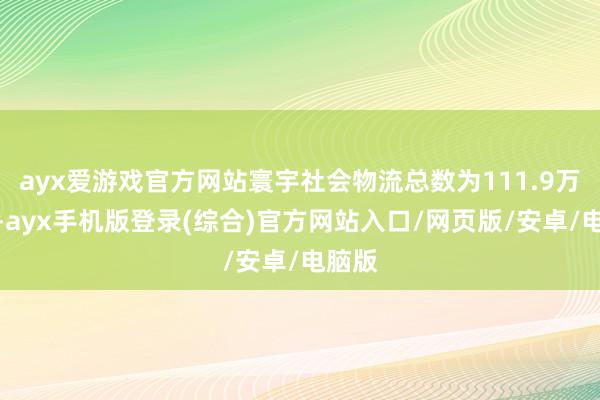 ayx爱游戏官方网站寰宇社会物流总数为111.9万亿元-ayx手机版登录(综合)官方网站入口/网页版/安卓/电脑版