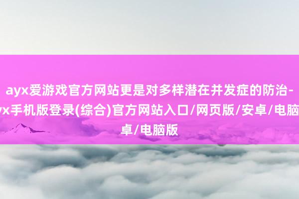 ayx爱游戏官方网站更是对多样潜在并发症的防治-ayx手机版登录(综合)官方网站入口/网页版/安卓/电脑版