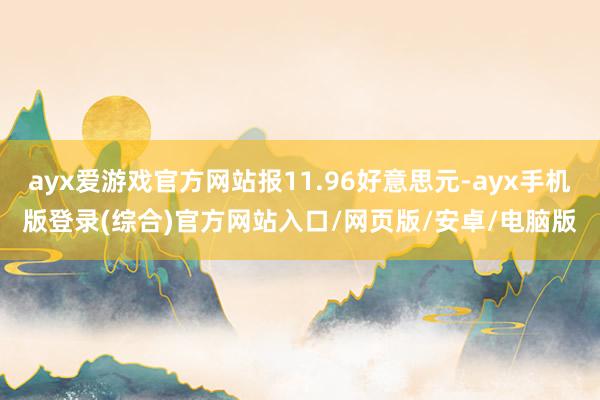 ayx爱游戏官方网站报11.96好意思元-ayx手机版登录(综合)官方网站入口/网页版/安卓/电脑版