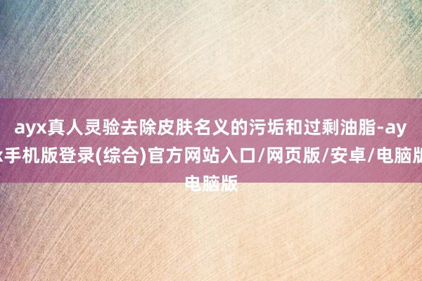 ayx真人灵验去除皮肤名义的污垢和过剩油脂-ayx手机版登录(综合)官方网站入口/网页版/安卓/电脑版