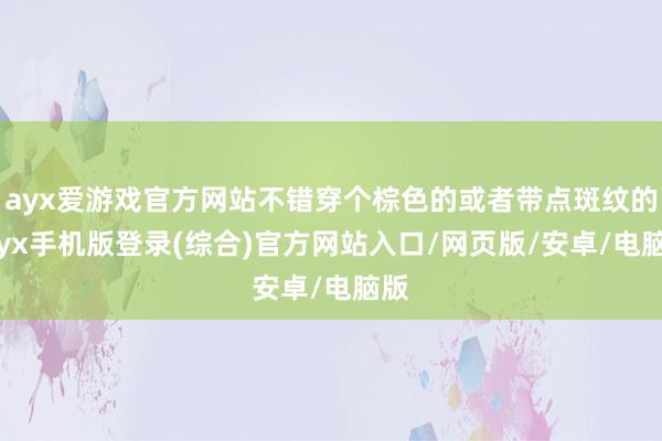 ayx爱游戏官方网站不错穿个棕色的或者带点斑纹的-ayx手机版登录(综合)官方网站入口/网页版/安卓/电脑版