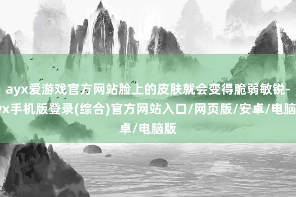 ayx爱游戏官方网站脸上的皮肤就会变得脆弱敏锐-ayx手机版登录(综合)官方网站入口/网页版/安卓/电脑版