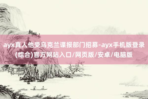 ayx真人他受乌克兰谍报部门招募-ayx手机版登录(综合)官方网站入口/网页版/安卓/电脑版