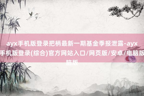 ayx手机版登录把柄最新一期基金季报泄露-ayx手机版登录(综合)官方网站入口/网页版/安卓/电脑版