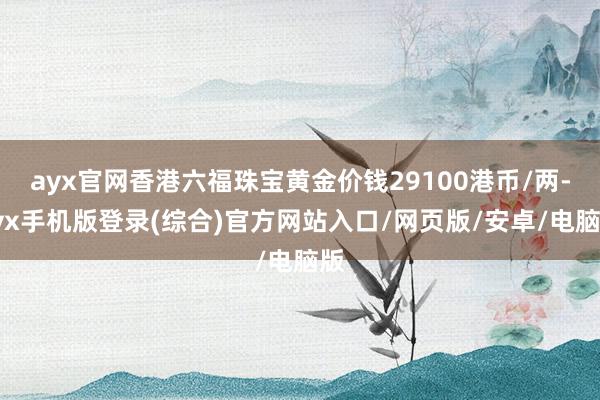 ayx官网香港六福珠宝黄金价钱29100港币/两-ayx手机版登录(综合)官方网站入口/网页版/安卓/电脑版