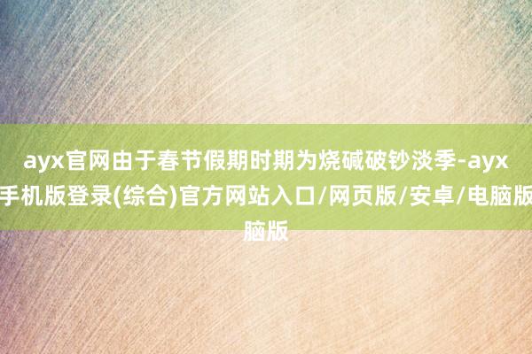 ayx官网由于春节假期时期为烧碱破钞淡季-ayx手机版登录(综合)官方网站入口/网页版/安卓/电脑版