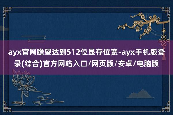 ayx官网瞻望达到512位显存位宽-ayx手机版登录(综合)官方网站入口/网页版/安卓/电脑版