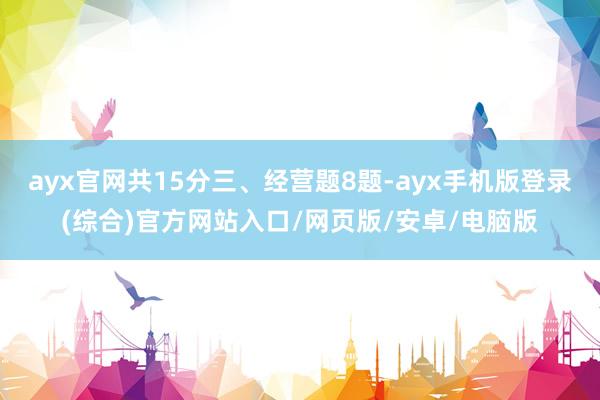 ayx官网共15分三、经营题8题-ayx手机版登录(综合)官方网站入口/网页版/安卓/电脑版